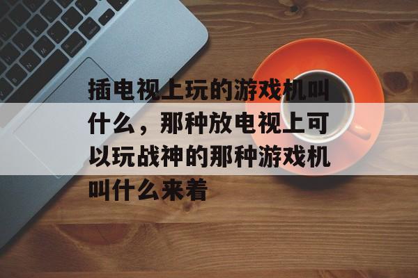 插电视上玩的游戏机叫什么,那种放电视上可以玩战神的那种游戏机叫什么来着 插电视上玩的游戏机叫什么,那种放电视上可以玩战神的那种游戏机叫什么来着