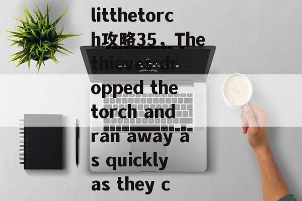 litthetorch攻略35,The thieves dropped the torch and ran away as quickly as they c litthetorch攻略35,The thieves dropped the torch and ran away as quickly as they c