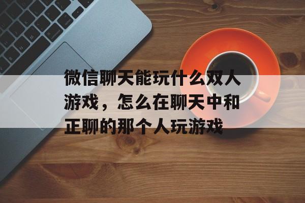 微信聊天能玩什么双人游戏,怎么在聊天中和正聊的那个人玩游戏 微信聊天能玩什么双人游戏,怎么在聊天中和正聊的那个人玩游戏