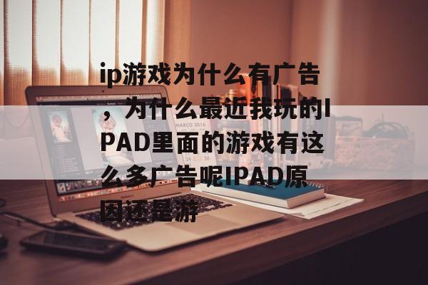 ip游戏为什么有广告,为什么最近我玩的IPAD里面的游戏有这么多广告呢IPAD原因还是游 ip游戏为什么有广告,为什么最近我玩的IPAD里面的游戏有这么多广告呢IPAD原因还是游