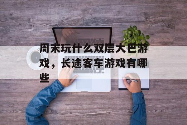 周末玩什么双层大巴游戏,长途客车游戏有哪些 周末玩什么双层大巴游戏,长途客车游戏有哪些