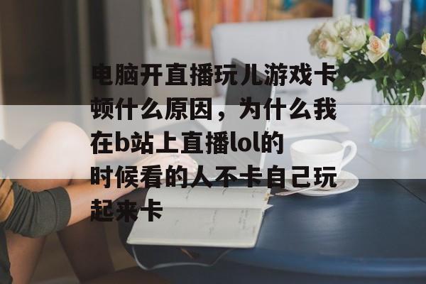 电脑开直播玩儿游戏卡顿什么原因,为什么我在b站上直播lol的时候看的人不卡自己玩起来卡 电脑开直播玩儿游戏卡顿什么原因,为什么我在b站上直播lol的时候看的人不卡自己玩起来卡