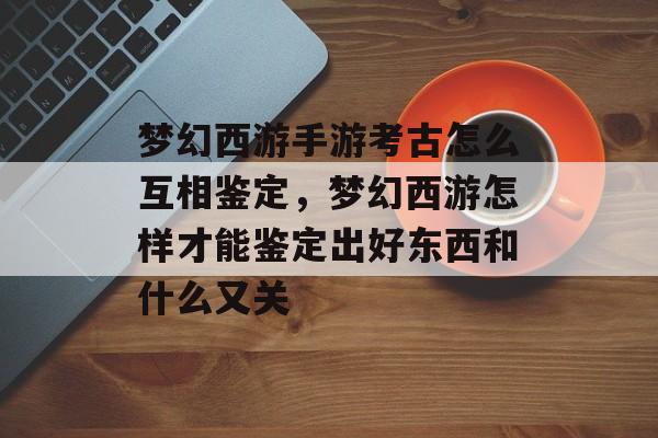 梦幻西游手游考古怎么互相鉴定,梦幻西游怎样才能鉴定出好东西和什么又关 梦幻西游手游考古怎么互相鉴定,梦幻西游怎样才能鉴定出好东西和什么又关