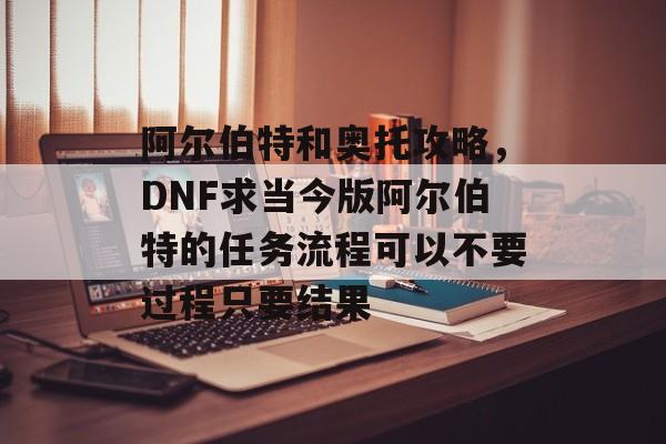 阿尔伯特和奥托攻略,DNF求当今版阿尔伯特的任务流程可以不要过程只要结果 阿尔伯特和奥托攻略,DNF求当今版阿尔伯特的任务流程可以不要过程只要结果
