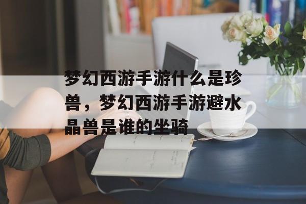 梦幻西游手游什么是珍兽,梦幻西游手游避水晶兽是谁的坐骑 梦幻西游手游什么是珍兽,梦幻西游手游避水晶兽是谁的坐骑