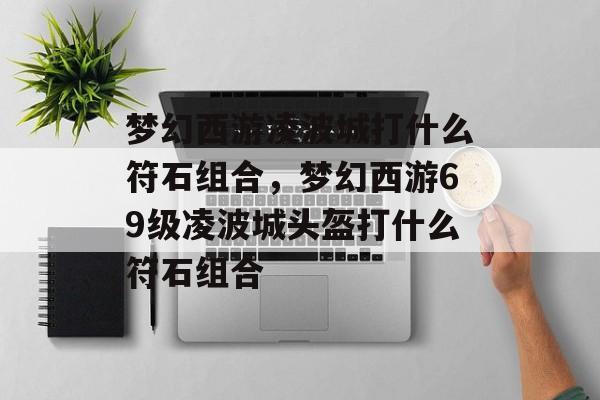 梦幻西游凌波城打什么符石组合,梦幻西游69级凌波城头盔打什么符石组合 梦幻西游凌波城打什么符石组合,梦幻西游69级凌波城头盔打什么符石组合