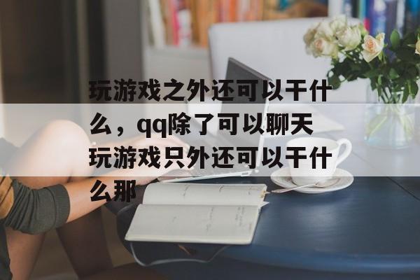玩游戏之外还可以干什么,qq除了可以聊天玩游戏只外还可以干什么那 玩游戏之外还可以干什么,qq除了可以聊天玩游戏只外还可以干什么那