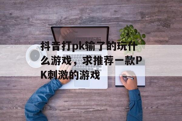 抖音打pk输了的玩什么游戏,求推荐一款PK刺激的游戏 抖音打pk输了的玩什么游戏,求推荐一款PK刺激的游戏