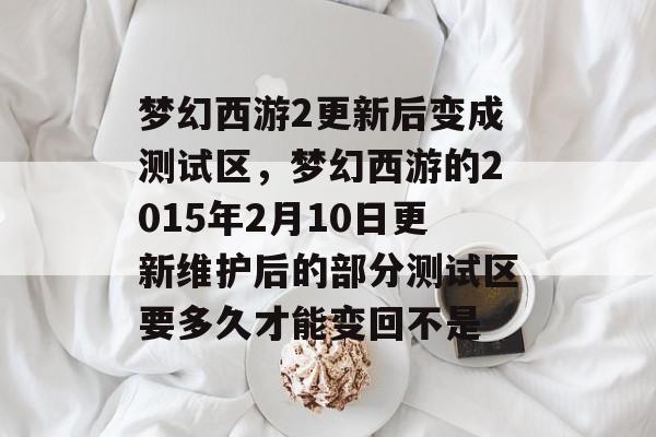 梦幻西游2更新后变成测试区,梦幻西游的2015年2月10日更新维护后的部分测试区要多久才能变回不是 梦幻西游2更新后变成测试区,梦幻西游的2015年2月10日更新维护后的部分测试区要多久才能变回不是