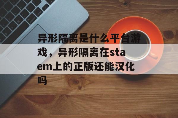 异形隔离是什么平台游戏,异形隔离在staem上的正版还能汉化吗 异形隔离是什么平台游戏,异形隔离在staem上的正版还能汉化吗