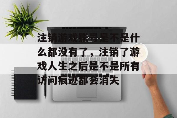 注销游戏账号是不是什么都没有了,注销了游戏人生之后是不是所有访问痕迹都会消失 注销游戏账号是不是什么都没有了,注销了游戏人生之后是不是所有访问痕迹都会消失