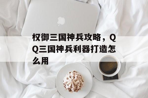 权御三国神兵攻略,QQ三国神兵利器打造怎么用 权御三国神兵攻略,QQ三国神兵利器打造怎么用