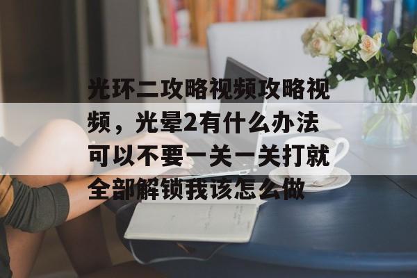 光环二攻略视频攻略视频,光晕2有什么办法可以不要一关一关打就全部解锁我该怎么做 光环二攻略视频攻略视频,光晕2有什么办法可以不要一关一关打就全部解锁我该怎么做