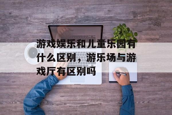 游戏娱乐和儿童乐园有什么区别,游乐场与游戏厅有区别吗 游戏娱乐和儿童乐园有什么区别,游乐场与游戏厅有区别吗