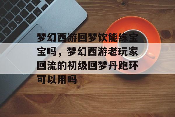 梦幻西游回梦饮能练宝宝吗,梦幻西游老玩家回流的初级回梦丹跑环可以用吗 梦幻西游回梦饮能练宝宝吗,梦幻西游老玩家回流的初级回梦丹跑环可以用吗