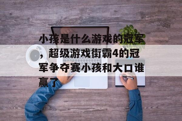 小孩是什么游戏的冠军,超级游戏街霸4的冠军争夺赛小孩和大口谁赢了 小孩是什么游戏的冠军,超级游戏街霸4的冠军争夺赛小孩和大口谁赢了