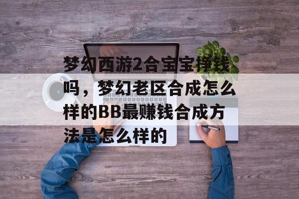 梦幻西游2合宝宝挣钱吗，梦幻老区合成怎么样的BB最赚钱合成方法是怎么样的