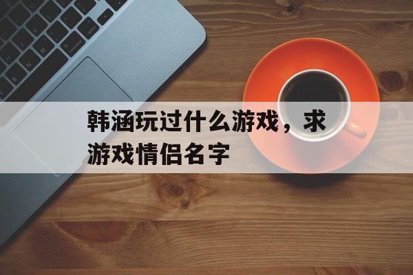 韩涵玩过什么游戏,求游戏情侣名字 韩涵玩过什么游戏,求游戏情侣名字