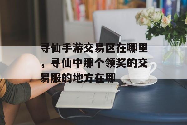 寻仙手游交易区在哪里,寻仙中那个领奖的交易服的地方在哪 寻仙手游交易区在哪里,寻仙中那个领奖的交易服的地方在哪