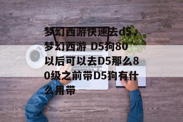 梦幻西游快速去d5,梦幻西游 D5狗80以后可以去D5那么80级之前带D5狗有什么用带 梦幻西游快速去d5,梦幻西游 D5狗80以后可以去D5那么80级之前带D5狗有什么用带