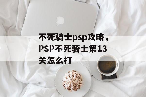 不死骑士psp攻略,PSP不死骑士第13关怎么打 不死骑士psp攻略,PSP不死骑士第13关怎么打