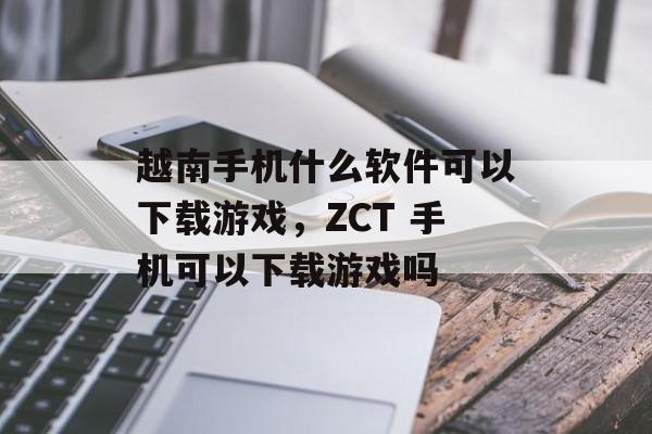 越南手机什么软件可以下载游戏,ZCT 手机可以下载游戏吗 越南手机什么软件可以下载游戏,ZCT 手机可以下载游戏吗