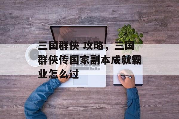 三国群侠 攻略,三国群侠传国家副本成就霸业怎么过 三国群侠 攻略,三国群侠传国家副本成就霸业怎么过
