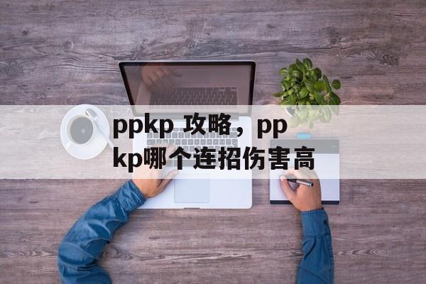 ppkp 攻略，ppkp哪个连招伤害高