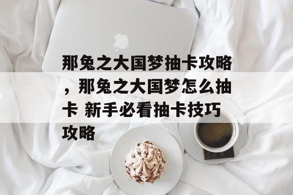 那兔之大国梦抽卡攻略,那兔之大国梦怎么抽卡 新手必看抽卡技巧攻略 那兔之大国梦抽卡攻略,那兔之大国梦怎么抽卡 新手必看抽卡技巧攻略