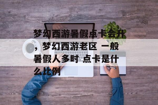 梦幻西游暑假点卡会升,梦幻西游老区 一般暑假人多时 点卡是什么比例 梦幻西游暑假点卡会升,梦幻西游老区 一般暑假人多时 点卡是什么比例