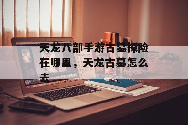 天龙八部手游古墓探险在哪里,天龙古墓怎么去 天龙八部手游古墓探险在哪里,天龙古墓怎么去