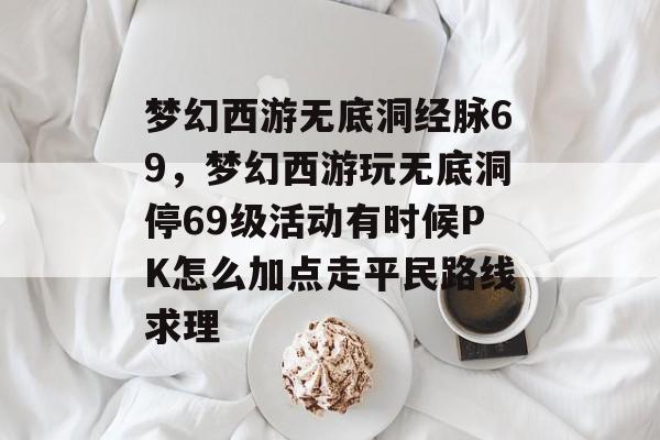 梦幻西游无底洞经脉69,梦幻西游玩无底洞停69级活动有时候PK怎么加点走平民路线求理 梦幻西游无底洞经脉69,梦幻西游玩无底洞停69级活动有时候PK怎么加点走平民路线求理