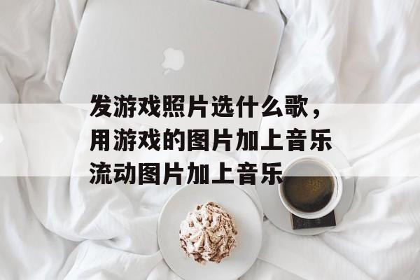 发游戏照片选什么歌,用游戏的图片加上音乐流动图片加上音乐 发游戏照片选什么歌,用游戏的图片加上音乐流动图片加上音乐