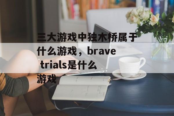 三大游戏中独木桥属于什么游戏,brave trials是什么游戏 三大游戏中独木桥属于什么游戏,brave trials是什么游戏
