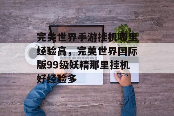 完美世界手游挂机哪里经验高,完美世界国际版99级妖精那里挂机好经验多 完美世界手游挂机哪里经验高,完美世界国际版99级妖精那里挂机好经验多
