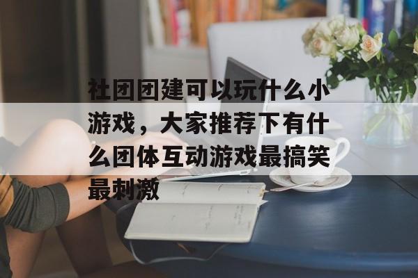 社团团建可以玩什么小游戏,大家推荐下有什么团体互动游戏最搞笑最刺激 社团团建可以玩什么小游戏,大家推荐下有什么团体互动游戏最搞笑最刺激