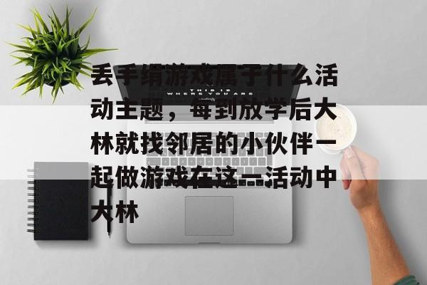 丢手绢游戏属于什么活动主题,每到放学后大林就找邻居的小伙伴一起做游戏在这一活动中大林 丢手绢游戏属于什么活动主题,每到放学后大林就找邻居的小伙伴一起做游戏在这一活动中大林