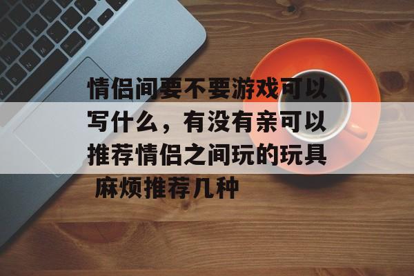 情侣间要不要游戏可以写什么,有没有亲可以推荐情侣之间玩的玩具 麻烦推荐几种 情侣间要不要游戏可以写什么,有没有亲可以推荐情侣之间玩的玩具 麻烦推荐几种