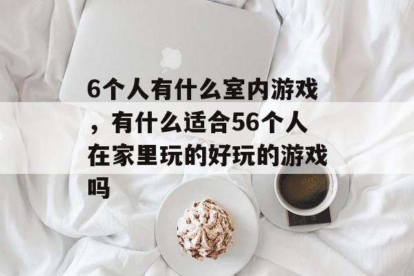 6个人有什么室内游戏,有什么适合56个人在家里玩的好玩的游戏吗 6个人有什么室内游戏,有什么适合56个人在家里玩的好玩的游戏吗