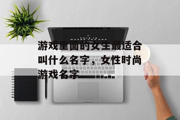 游戏里面的女生最适合叫什么名字,女性时尚游戏名字 游戏里面的女生最适合叫什么名字,女性时尚游戏名字