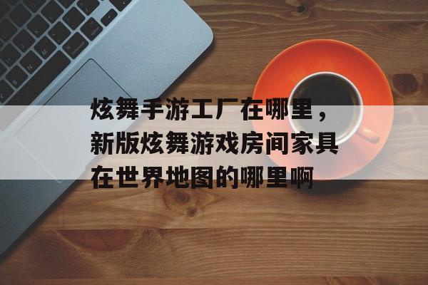 炫舞手游工厂在哪里,新版炫舞游戏房间家具在世界地图的哪里啊 炫舞手游工厂在哪里,新版炫舞游戏房间家具在世界地图的哪里啊