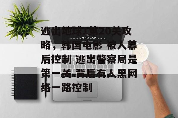逃出地球1第20关攻略,韩国电影 被人幕后控制 逃出警察局是第一关 背后有人黑网络一路控制 逃出地球1第20关攻略,韩国电影 被人幕后控制 逃出警察局是第一关 背后有人黑网络一路控制