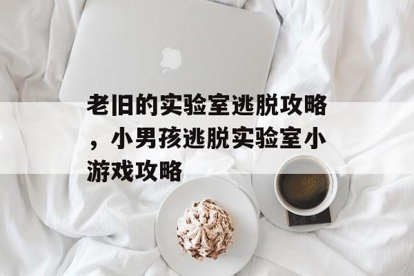 老旧的实验室逃脱攻略,小男孩逃脱实验室小游戏攻略 老旧的实验室逃脱攻略,小男孩逃脱实验室小游戏攻略