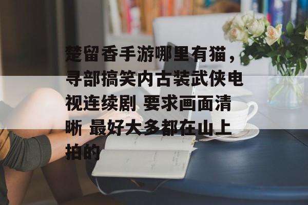 楚留香手游哪里有猫,寻部搞笑内古装武侠电视连续剧 要求画面清晰 最好大多都在山上拍的 楚留香手游哪里有猫,寻部搞笑内古装武侠电视连续剧 要求画面清晰 最好大多都在山上拍的