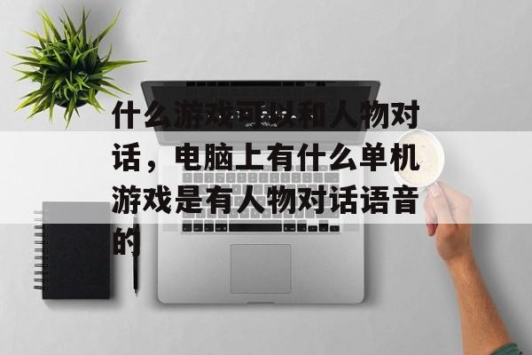 什么游戏可以和人物对话,电脑上有什么单机游戏是有人物对话语音的 什么游戏可以和人物对话,电脑上有什么单机游戏是有人物对话语音的