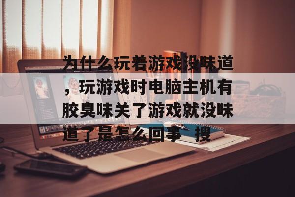 为什么玩着游戏没味道,玩游戏时电脑主机有胶臭味关了游戏就没味道了是怎么回事 搜 为什么玩着游戏没味道,玩游戏时电脑主机有胶臭味关了游戏就没味道了是怎么回事 搜