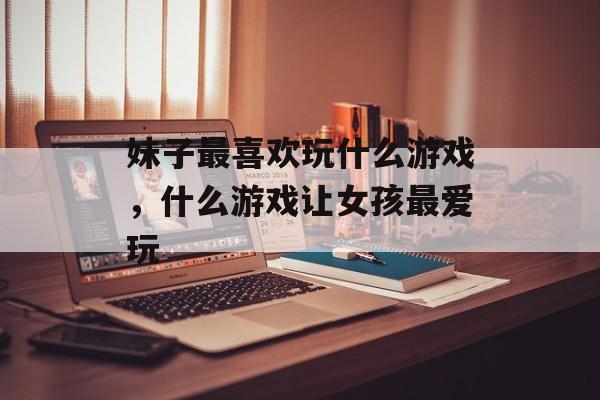 妹子最喜欢玩什么游戏,什么游戏让女孩最爱玩 妹子最喜欢玩什么游戏,什么游戏让女孩最爱玩