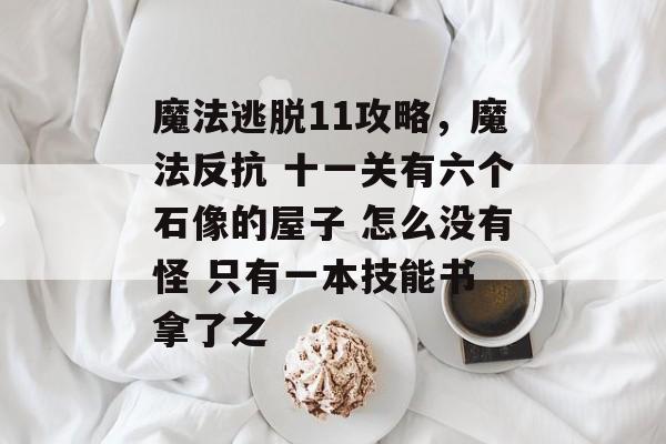 魔法逃脱11攻略,魔法反抗 十一关有六个石像的屋子 怎么没有怪 只有一本技能书 拿了之 魔法逃脱11攻略,魔法反抗 十一关有六个石像的屋子 怎么没有怪 只有一本技能书 拿了之
