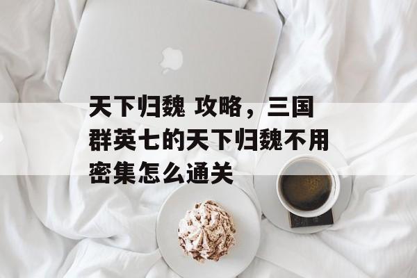 天下归魏 攻略,三国群英七的天下归魏不用密集怎么通关 天下归魏 攻略,三国群英七的天下归魏不用密集怎么通关