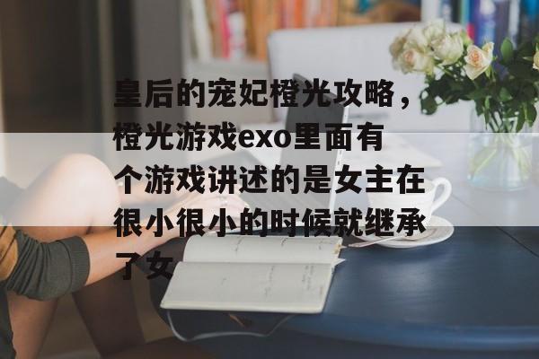 皇后的宠妃橙光攻略,橙光游戏exo里面有个游戏讲述的是女主在很小很小的时候就继承了女 皇后的宠妃橙光攻略,橙光游戏exo里面有个游戏讲述的是女主在很小很小的时候就继承了女